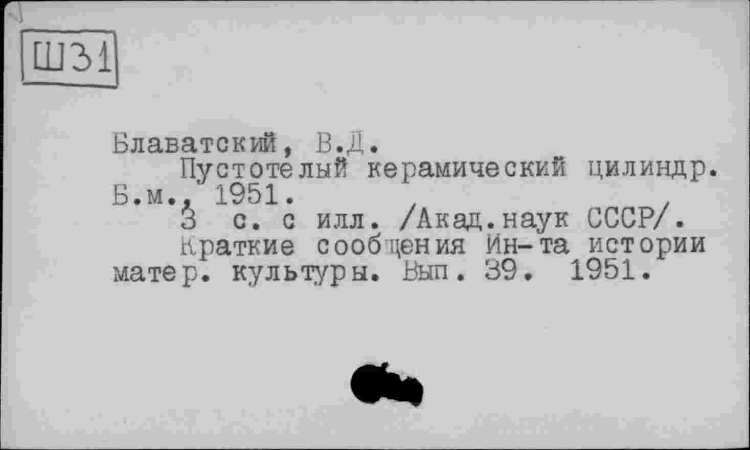 ﻿Ш31
Блаватский, В.Д.
Пустотелый керамический цилиндр. Б.м., 1951.
3 с. с илл. /Акад.наук СССР/.
Краткие сообщения Ин-та истории матер, культуры. Вып. 39. 1951.